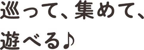巡って、集めて、遊べる♪